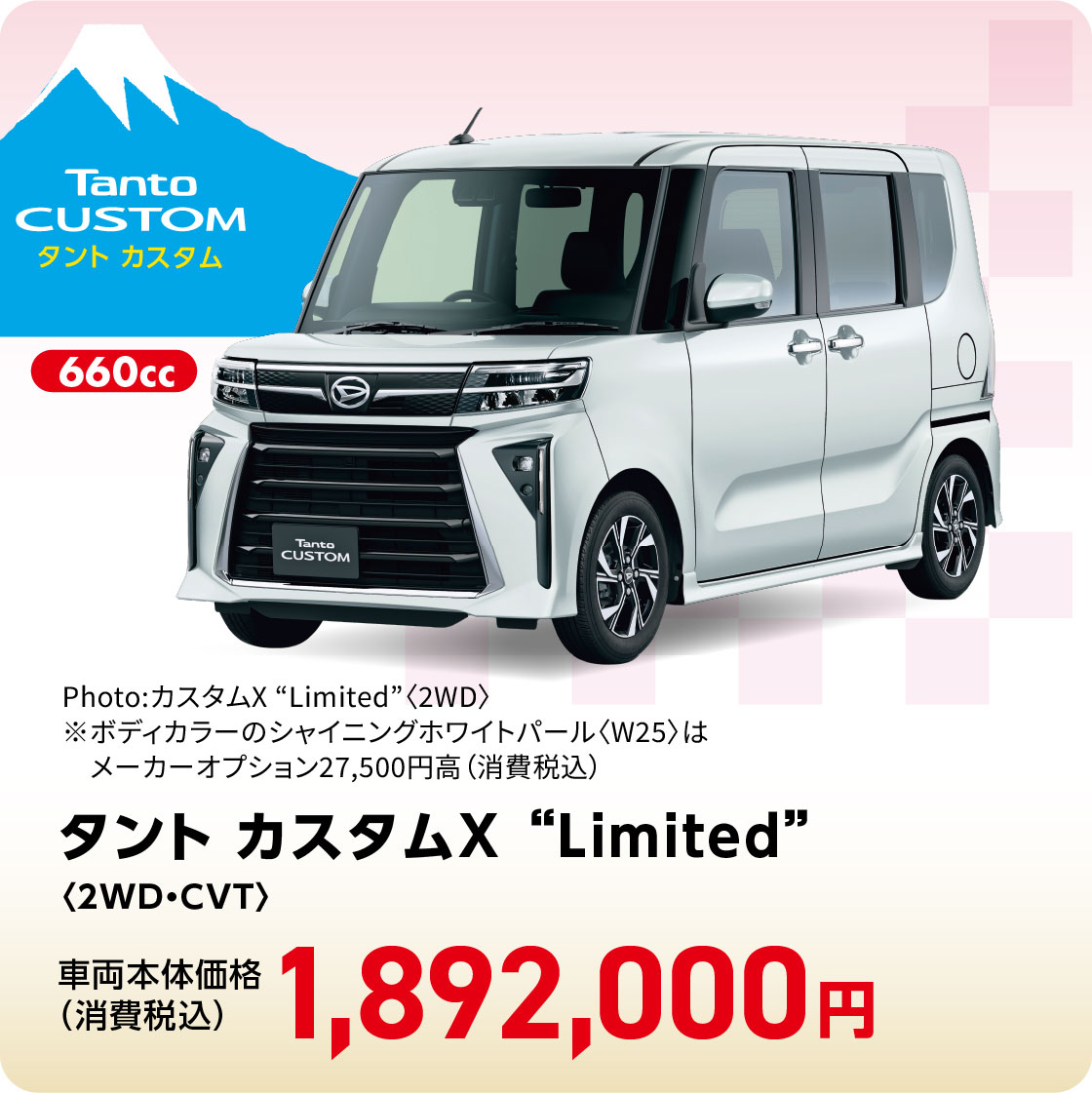 タント カスタムX “Limited”〈2WD・CVT〉
                Photo:カスタムX “Limited”〈2WD〉
※ボディカラーのシャイニングホワイトパール〈W25〉はメーカーオプション27,500円高（消費税込）