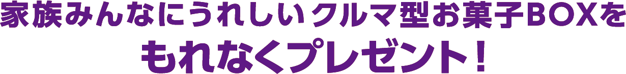 家族みんなにうれしいクルマ型お菓子BOXをもれなくプレゼント！