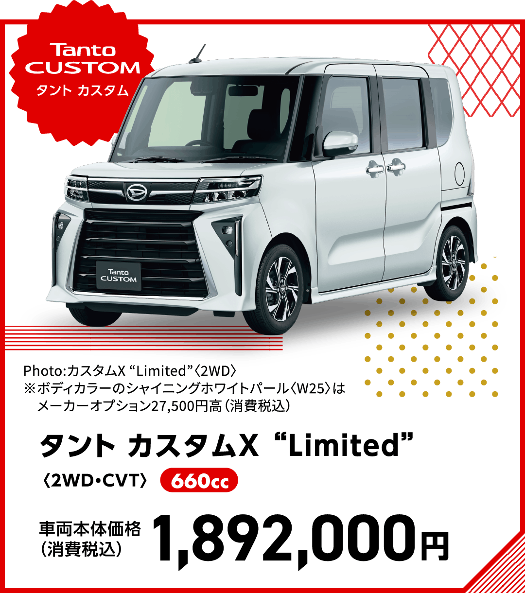 タント カスタムX “Limited”〈2WD・CVT〉
Photo:カスタムX “Limited”〈2WD〉
※ボディカラーのシャイニングホワイトパール〈W25〉はメーカーオプション27,500円高（消費税込）