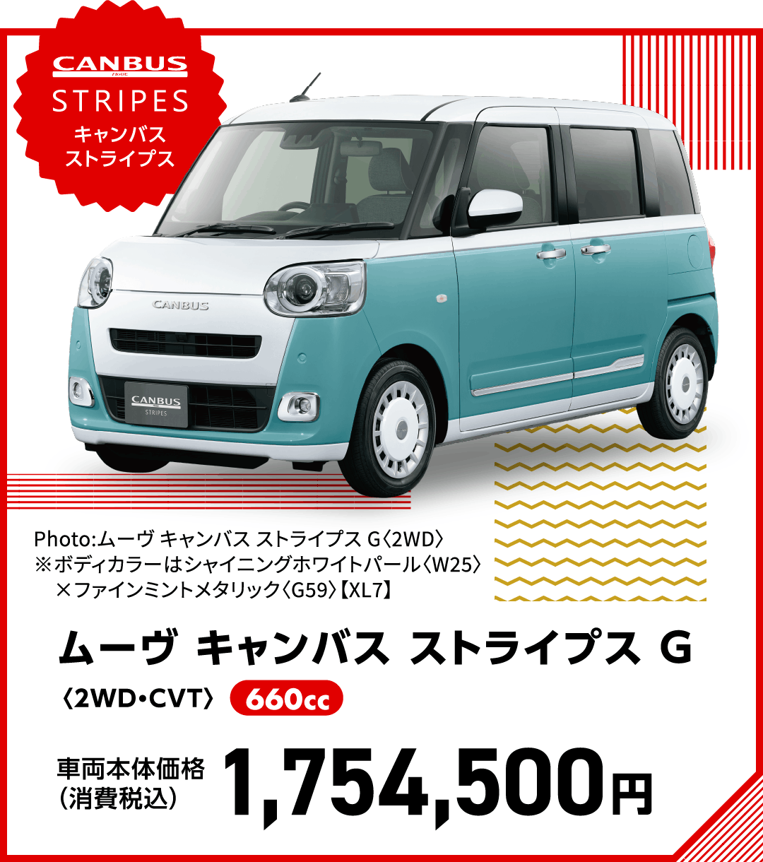 ムーヴ キャンバス ストライプス G〈2WD・CVT〉
                Photo:ムーヴ キャンバス ストライプス G〈2WD〉
※ボディカラーはシャイニングホワイトパール〈W25〉×ファインミントメタリック〈G59〉【XL7】