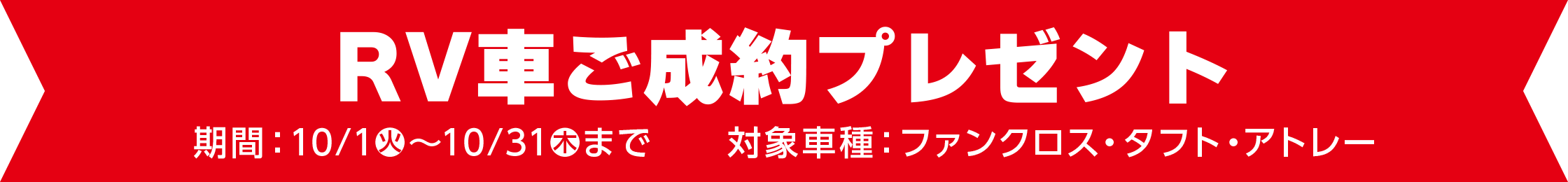 RV車ご成約プレゼント
期間：10/1火～10/31木まで　　対象車種：ファンクロス・タフト・アトレー