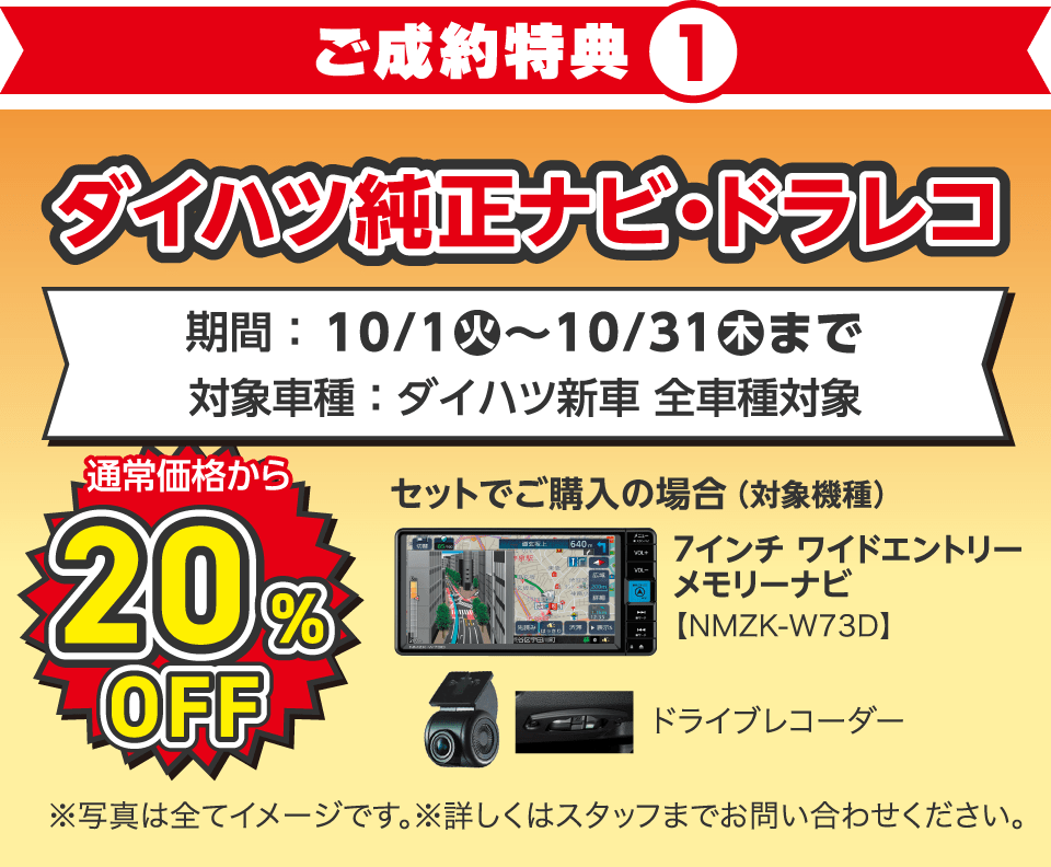 〈新車ご成約特典①〉
ダイハツ純正ナビ・ドラレコ 通常価格から20%OFF
対象車種：ダイハツ新車 全車種対象