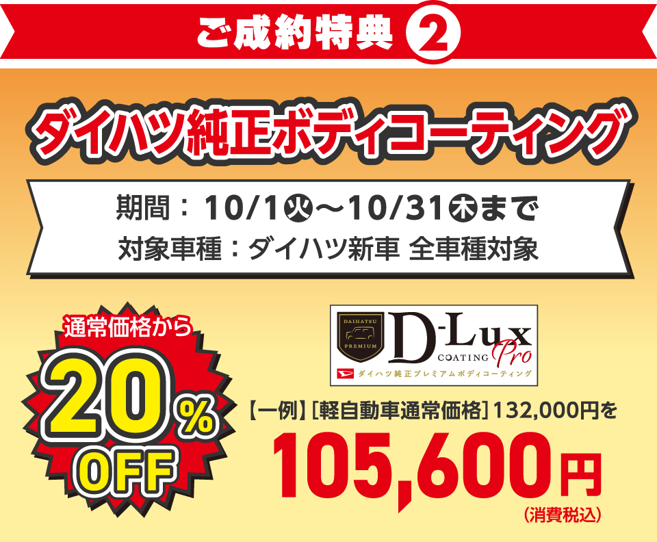 〈新車ご成約特典②〉
ダイハツ純正ボディコーティング 通常価格から20%OFF
対象車種：ダイハツ新車 全車種対象