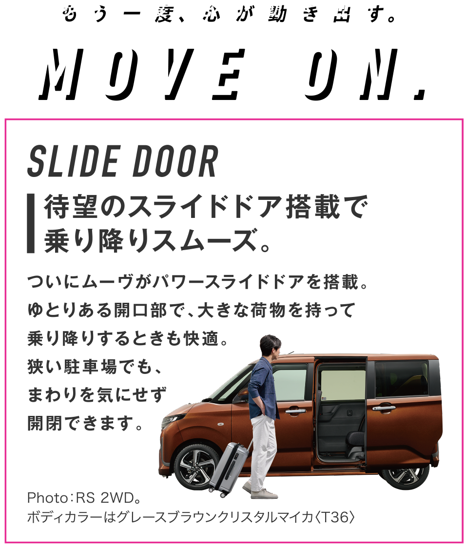 SLIDE DOOR
待望のスライドドア搭載で乗り降りスムーズ。ついにムーヴがパワースライドドアを搭載。ゆとりある開口部で、大きな荷物を持って乗り降りするときも快適。狭い駐車場でも、まわりを気にせず開閉できます。