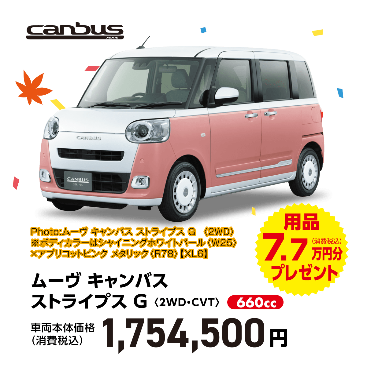 ムーヴ キャンバス ストライプス G〈2WD・CVT〉
Photo:ムーヴ キャンバス ストライプス G  〈2WD〉　
※ボディカラーはシャイニングホワイトパール〈W25〉×アプリコットピンク メタリック〈R78〉【XL6】
