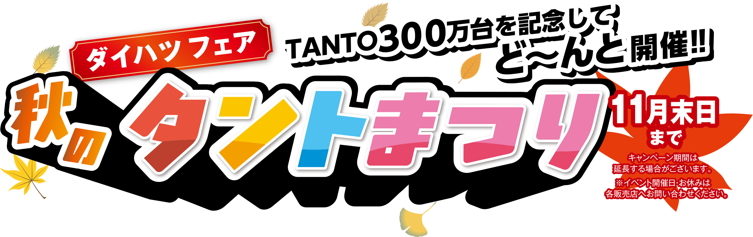 〈ダイハツフェア〉秋のタントまつり 11月末まで
TANTO300万台を記念してど〜んと開催!!