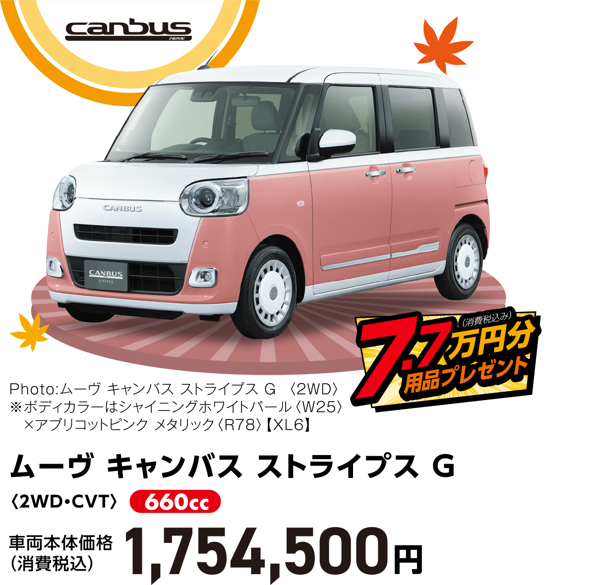 ムーヴ キャンバス ストライプス G〈2WD・CVT〉
                    Photo:ムーヴ キャンバス ストライプス G  〈2WD〉　
※ボディカラーはシャイニングホワイトパール〈W25〉×アプリコットピンク メタリック〈R78〉【XL6】