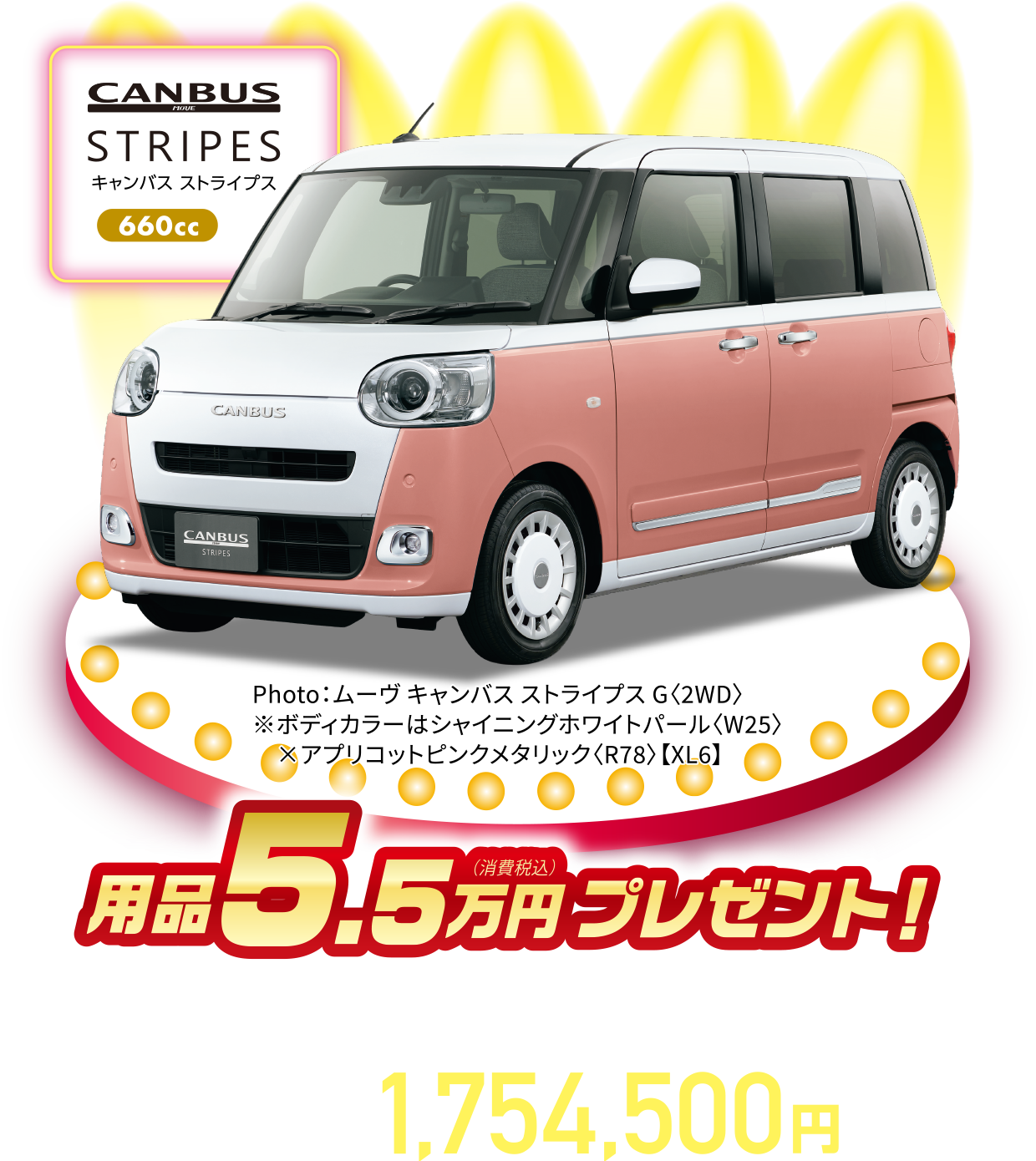 ムーヴキャンバス ストライプスG〈2WD・CVT〉
Photo：ムーヴ キャンバス ストライプス G〈2WD〉
※ボディカラーはシャイニングホワイトパール〈W25〉×アプリコットピンクメタリック〈R78〉【XL6】
用品5.5万円（消費税込）プレゼント！