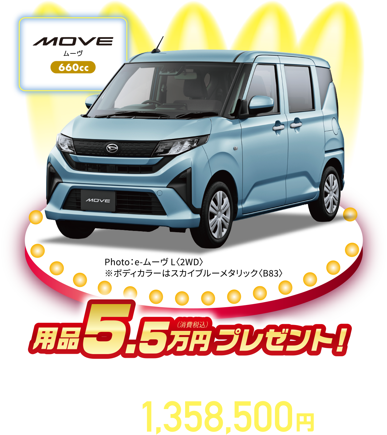 ムーヴ L〈2WD・CVT〉
Photo：e-ムーヴ L〈2WD〉
※ボディカラーはスカイブルーメタリック〈B83〉
用品5.5万円（消費税込）プレゼント！