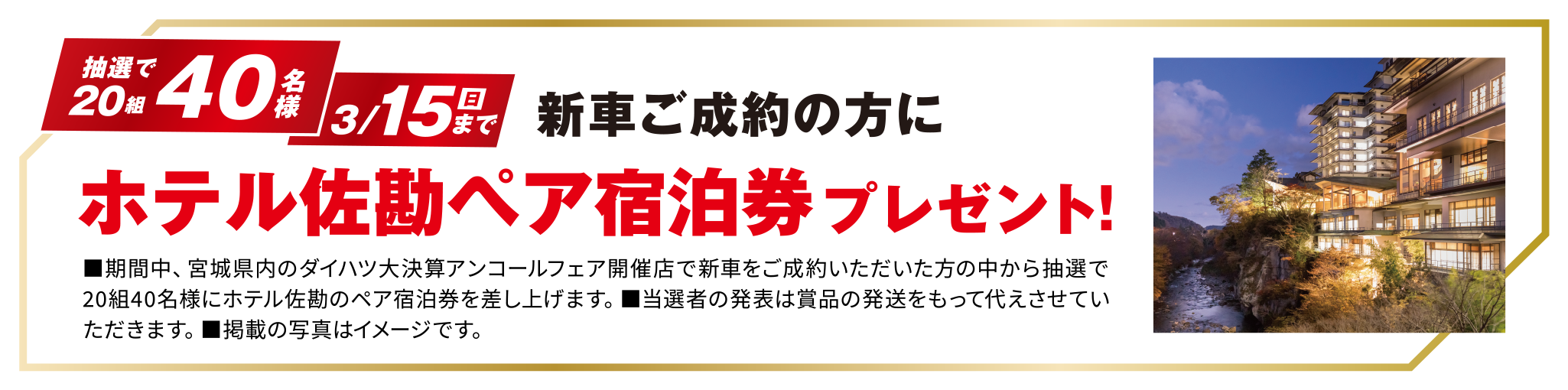 3/15（日）まで新車ご成約の方に抽選でホテル佐勘 ペア宿泊券プレゼント！
■期間中、宮城県内のダイハツ大決算アンコールフェア開催店で新車をご成約いただいた方の中から抽選で20組40名様にホテル佐勘のペア宿泊券を差し上げます。■当選者の発表は賞品の発送をもって代えさせていただきます。■掲載の写真はイメージです。