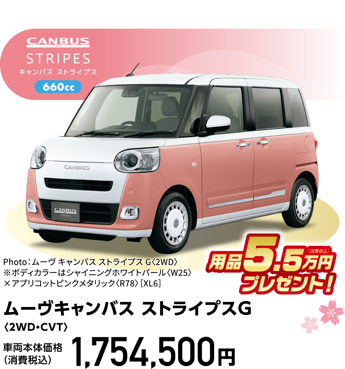 ムーヴキャンバス ストライプスG〈2WD・CVT〉
Photo：ムーヴ キャンバス ストライプス G〈2WD〉
※ボディカラーはシャイニングホワイトパール〈W25〉×アプリコットピンクメタリック〈R78〉［XL6］