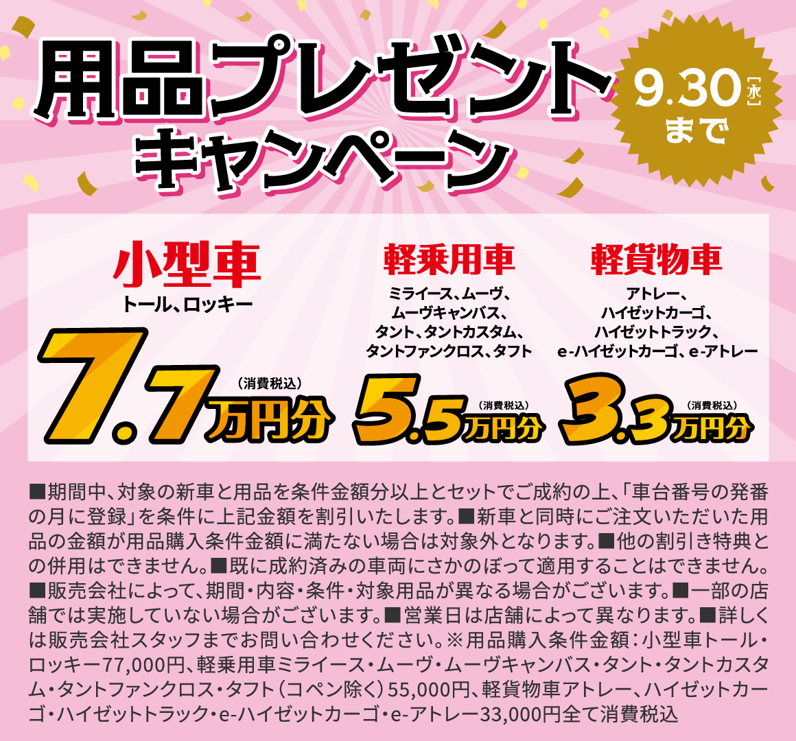 用品プレゼントキャンペーン
7.7万円分（税込）：小型車 トール、ロッキー
5.5万円分（税込）：軽乗用車 ミライース、ムーヴ、ムーヴキャンバス、タント、タントカスタム、タントファンクロス、タフト
3.3万円分（税込）：軽貨物車 アトレー、ハイゼットカーゴ、ハイゼットトラック、ｅ-ハイゼットカーゴ、ｅ-アトレー