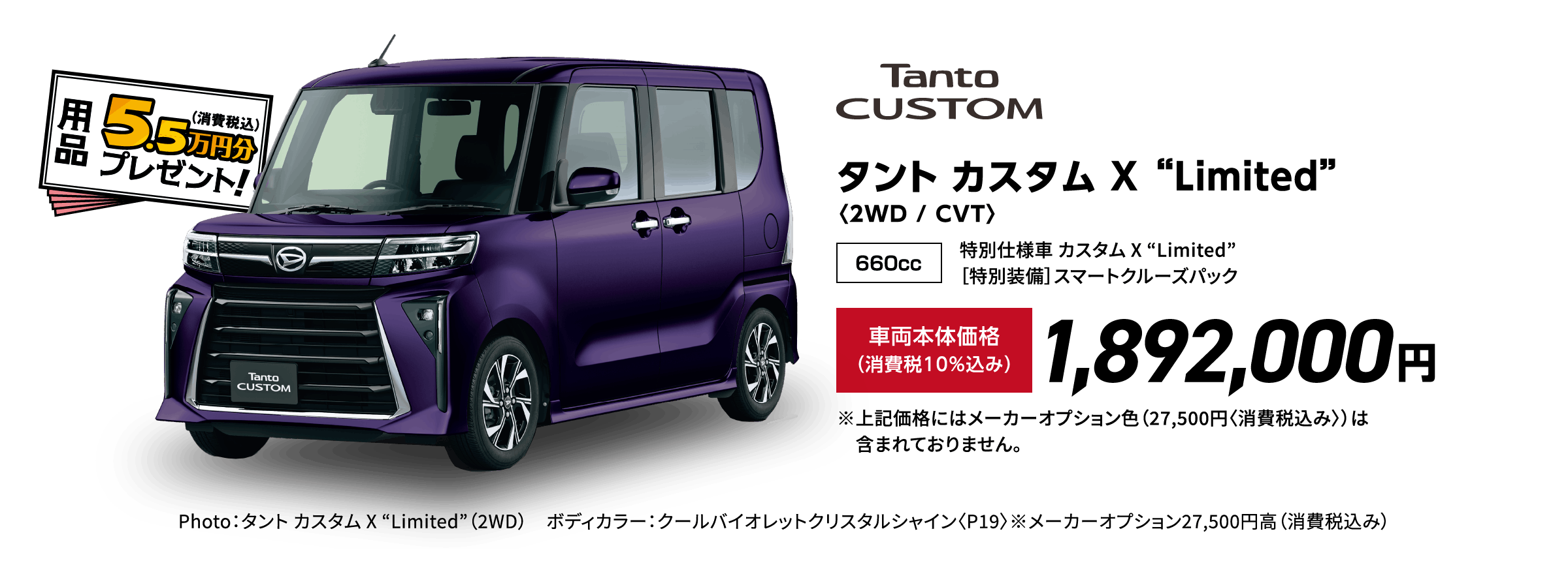 タント カスタム X “Limited”〈2WD / CVT〉
                Photo：タント カスタム X “Limited”（2WD） ボディカラー：クールバイオレットクリスタルシャイン〈P19〉※メーカーオプション27,500円⾼（消費税込み）