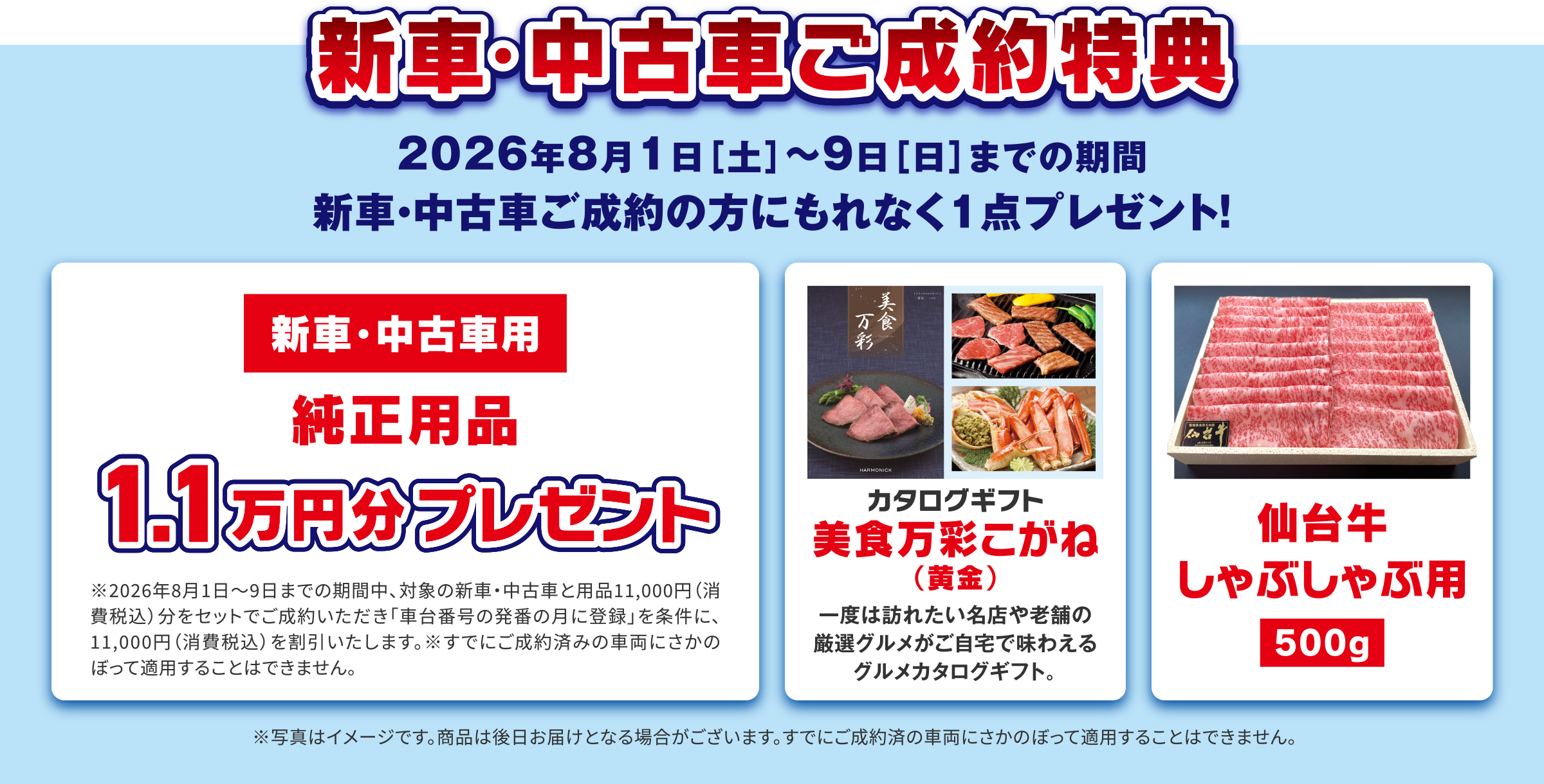新車・中古車ご成約特典
                2026年8月1日［土］〜9日［日］までの期間、新車・中古車ご成約の方にもれなく1点プレゼント！
                ・〈新車・中古車用〉純正用品1.1万円分プレゼント
                ・カタログギフト 美食万彩こがね（黄金）
                ・仙台牛しゃぶしゃぶ用（500g）
