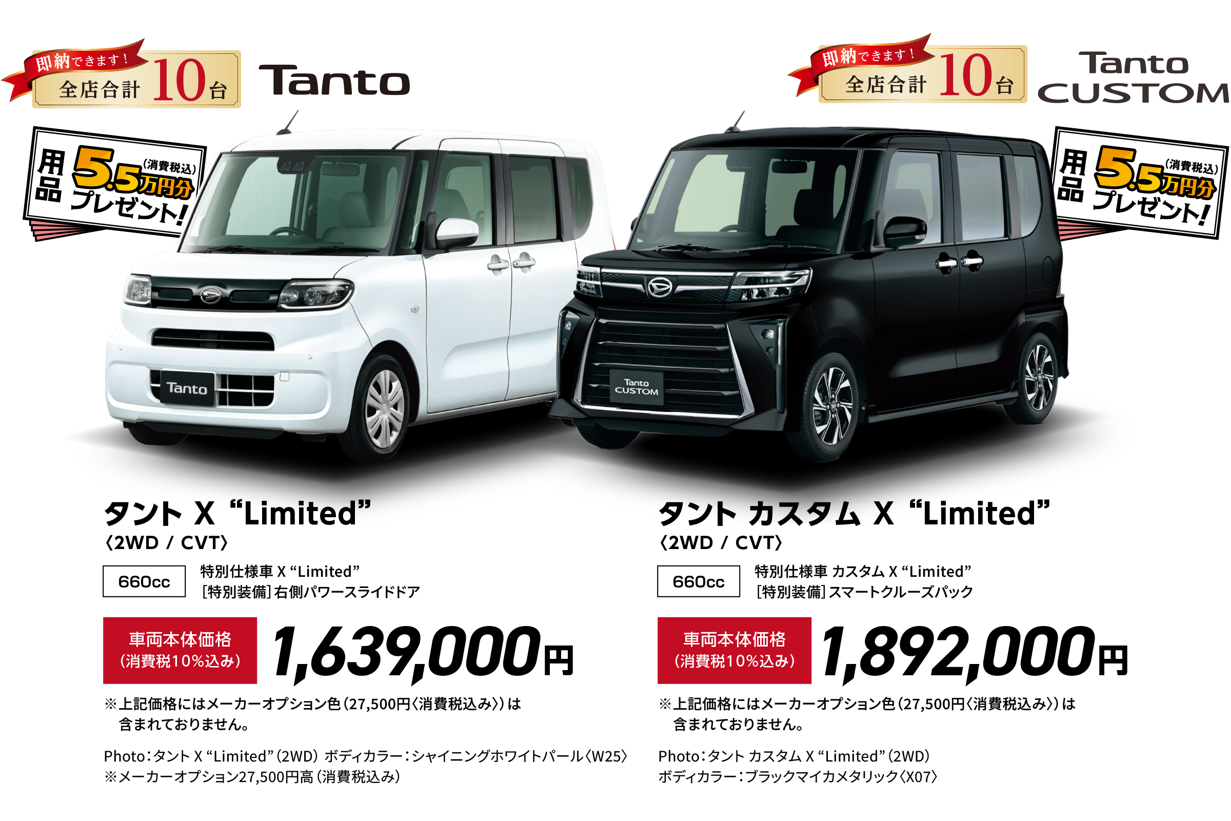 タント X “Limited”〈2WD / CVT〉
                特別仕様車 X “Limited”
                ［特別装備］右側パワースライドドア
                Photo：タント X “Limited”（2WD）
                ボディカラー：シャイニングホワイトパール〈W25〉
                -
                タント カスタム X “Limited”〈2WD / CVT〉
                特別仕様車 カスタム X “Limited”
                ［特別装備］スマートクルーズパック
                Photo：タント カスタム X “Limited”（2WD）
                ボディカラー：ブラックマイカメタリック〈X07〉