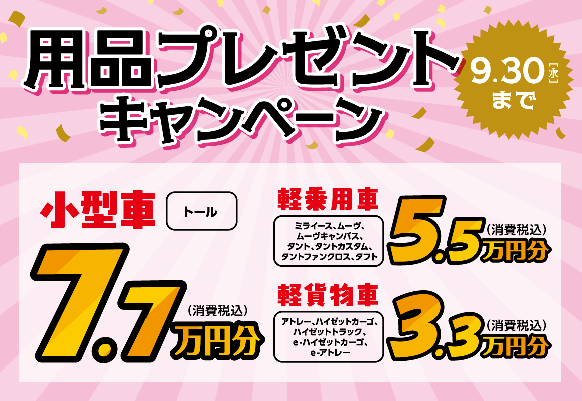 用品プレゼントキャンペーン
                7.7万円分（税込）：小型車 トール
                5.5万円分（税込）：軽乗用車 ミライース、ムーヴ、ムーヴキャンバス、タント、タントカスタム、タントファンクロス、タフト
                3.3万円分（税込）：軽貨物車 アトレー、ハイゼットカーゴ、ハイゼットトラック、ｅ-ハイゼットカーゴ、ｅ-アトレー