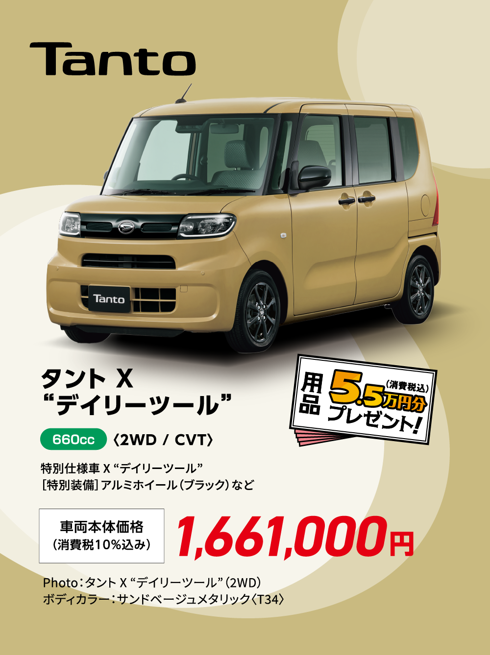 タント X “デイリーツール”〈2WD / CVT〉
                特別仕様車 X “デイリーツール”
                ［特別装備］アルミホイール（ブラック）など
                Photo：タント X “デイリーツール”（2WD）
                ボディカラー：サンドベージュメタリック〈T34〉