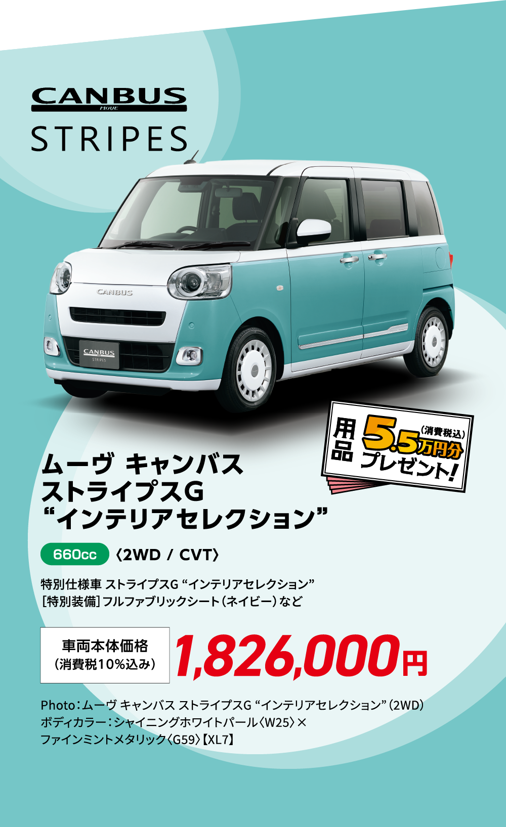 ムーヴ キャンバス ストライプスG “インテリアセレクション”〈2WD / CVT〉
                特別仕様車 ストライプスG “インテリアセレクション”
                ［特別装備］フルファブリックシート（ネイビー）など
                Photo：ムーヴ キャンバス ストライプスG “インテリアセレクション”（2WD）　ボディカラー：シャイニングホワイトパール〈W25〉×ファインミントメタリック〈G59〉【XL7】