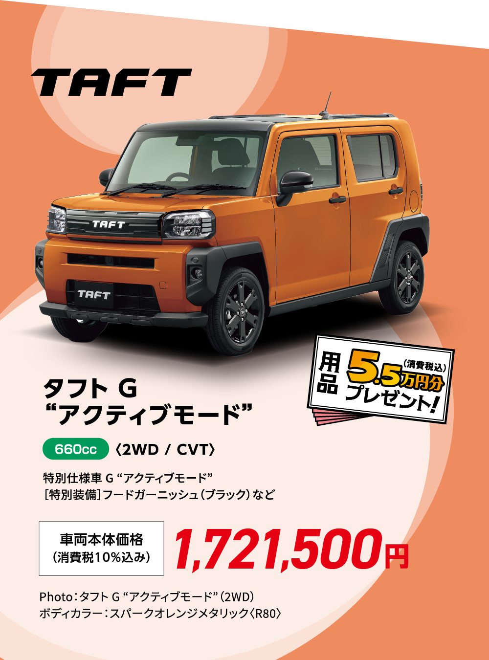 タフト G “アクティブモード”〈2WD / CVT〉
                特別仕様車 G “アクティブモード”
                ［特別装備］フードガーニッシュ（ブラック）など
                Photo：タフト G “アクティブモード”（2WD）
                ボディカラー：スパークオレンジメタリック〈R80〉