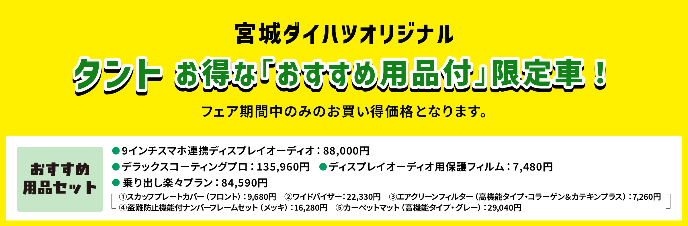 宮城ダイハツオリジナル
                タント お得な「おすすめ用品付」限定車！
                ※フェア開催中のみのお買い得価格となります。
                〈おすすめ用品セット〉
                ● 9インチスマホ連携ディスプレイオーディオ：88,000円
                ● デラックスコーティングプロ：135,960円
                ● ディスプレイオーディオ用保護フィルム：7,480円
                ● 乗り出し楽々プラン：84,590円