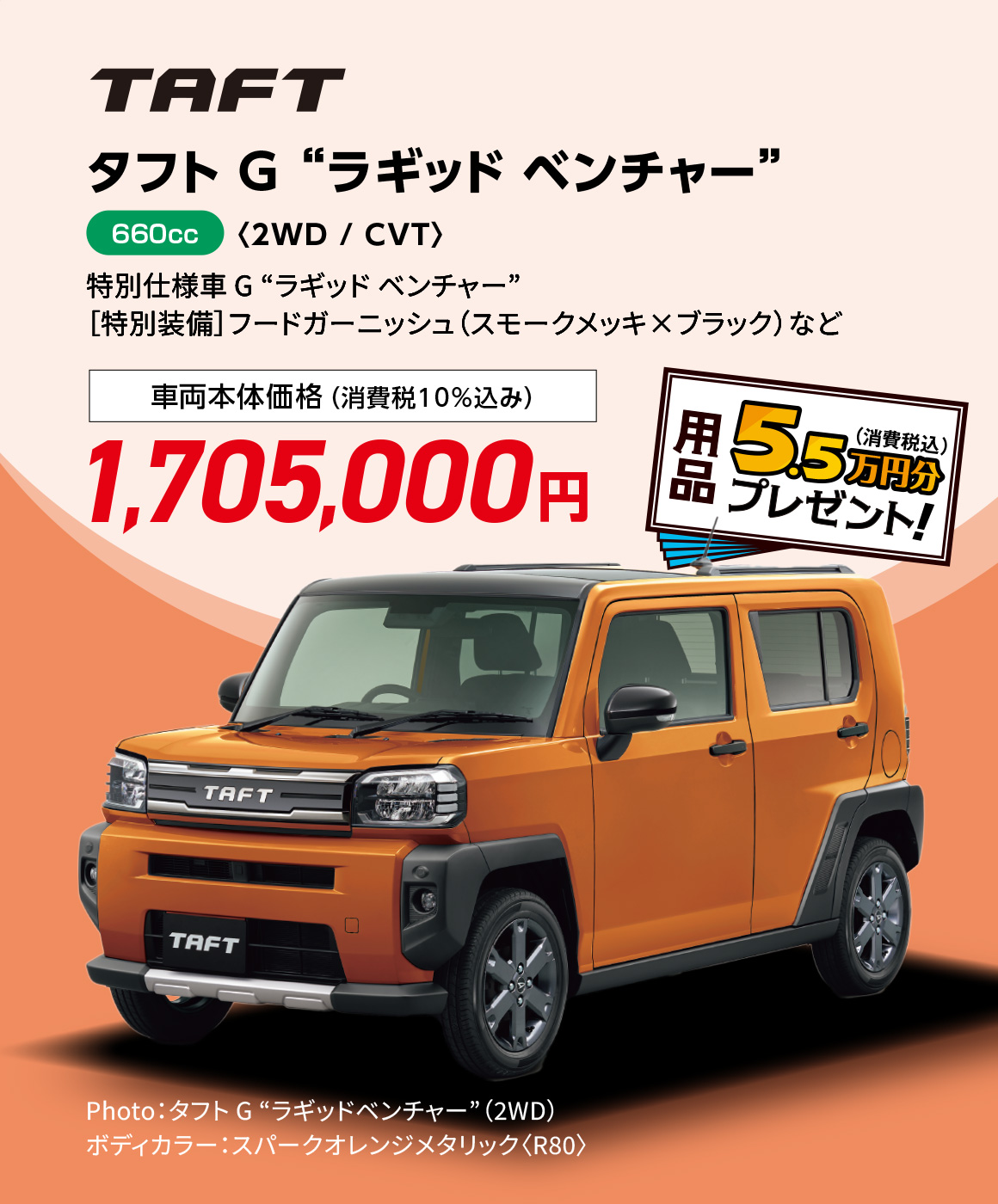 タフト G “ラギッド ベンチャー”〈2WD / CVT〉
                Photo：タフト G “ラギッドベンチャー”（2WD）
                ボディカラー：スパークオレンジメタリック〈R80〉