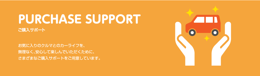 PURCHASE SUPPORT ご購入サポート お気に入りのクルマとのカーライフを、無理なく、安心して楽しんでいただくために、さまざまなご購入サポートをご用意しています。