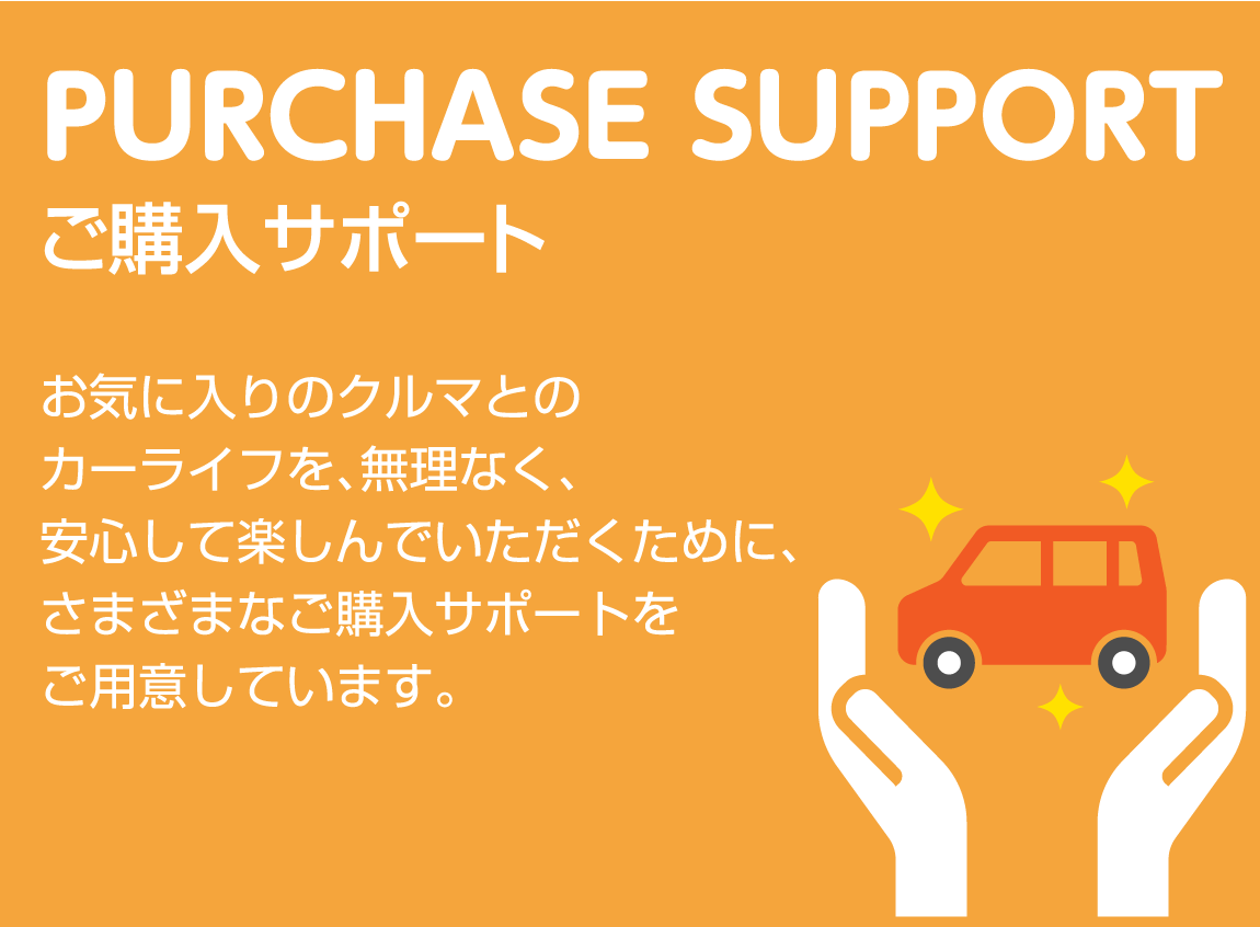 PURCHASE SUPPORT ご購入サポート お気に入りのクルマとのカーライフを、無理なく、安心して楽しんでいただくために、さまざまなご購入サポートをご用意しています。